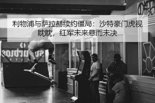 利物浦与萨拉赫续约僵局：沙特豪门虎视眈眈，红军未来悬而未决